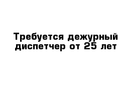 Требуется дежурный диспетчер от 25 лет